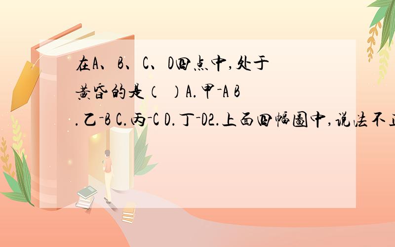 在A、B、C、D四点中,处于黄昏的是（ ）A.甲－A B.乙－B C.丙－C D.丁－D2．上面四幅图中,说法不正确的是（ ）A．图中季节相同的是丙图和丁图 B.此时D点的地方时是6时C.晨昏圈以每小时15°自西