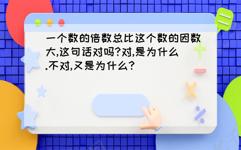 一个数的倍数总比这个数的因数大,这句话对吗?对,是为什么.不对,又是为什么?