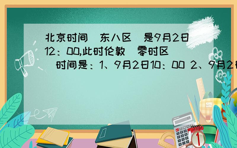 北京时间（东八区）是9月2日12：00,此时伦敦（零时区）时间是：1、9月2日10：00 2、9月2日4：00 3、9月3日4：00 4、9月2日20：00