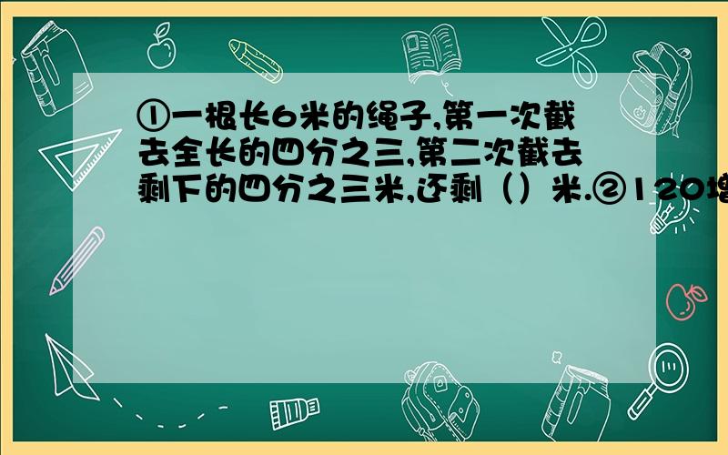 ①一根长6米的绳子,第一次截去全长的四分之三,第二次截去剩下的四分之三米,还剩（）米.②120增加50%后是（）千克,（）千克比120千克少5分之1.③把半径是3厘米,长是12厘米的圆柱形钢材熔铸