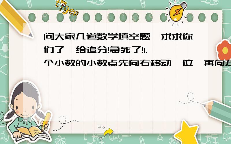 问大家几道数学填空题,求求你们了,给追分!急死了!1.一个小数的小数点先向右移动一位,再向左移动三位,所得到的新数比原数少34.65,原数是（ ）《这道题给我讲一讲就给5分》2.一个数的计数