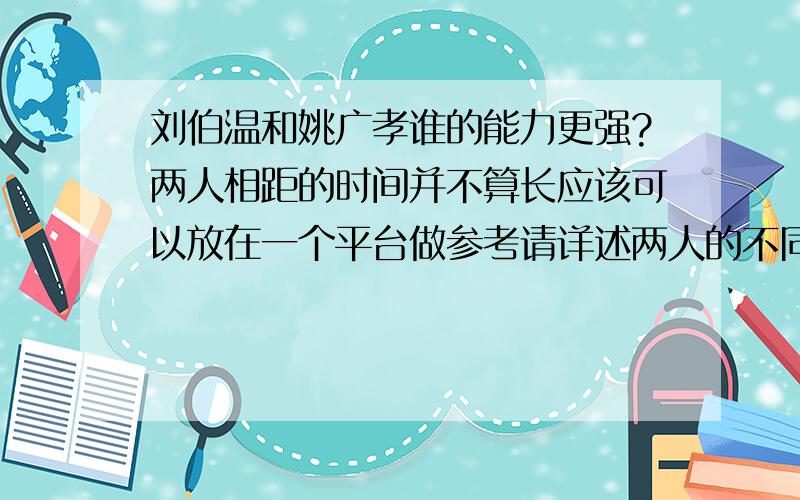 刘伯温和姚广孝谁的能力更强?两人相距的时间并不算长应该可以放在一个平台做参考请详述两人的不同点不要以为摘抄网络文章就是答题高手