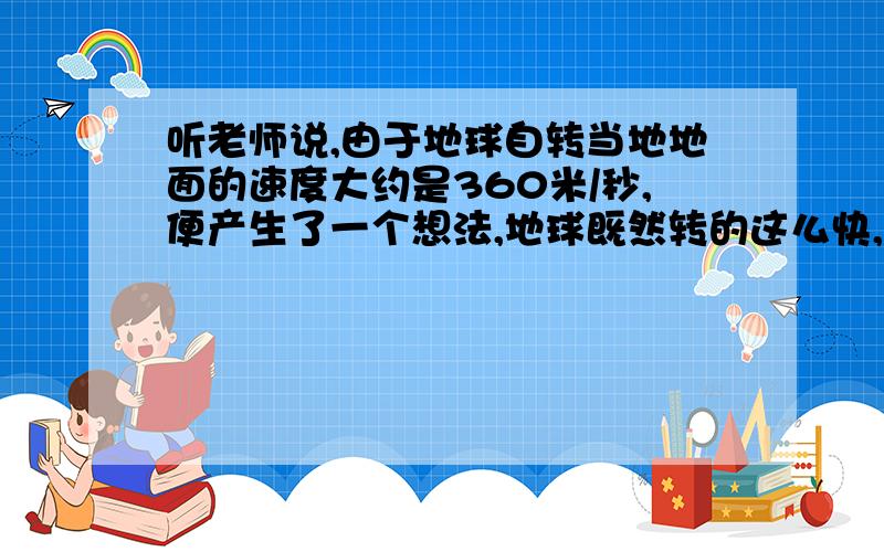 听老师说,由于地球自转当地地面的速度大约是360米/秒,便产生了一个想法,地球既然转的这么快,那么当自己跳起来落回地面时,地面一定转过了一段很大的距离,自己就不会落在原地,跑到操场