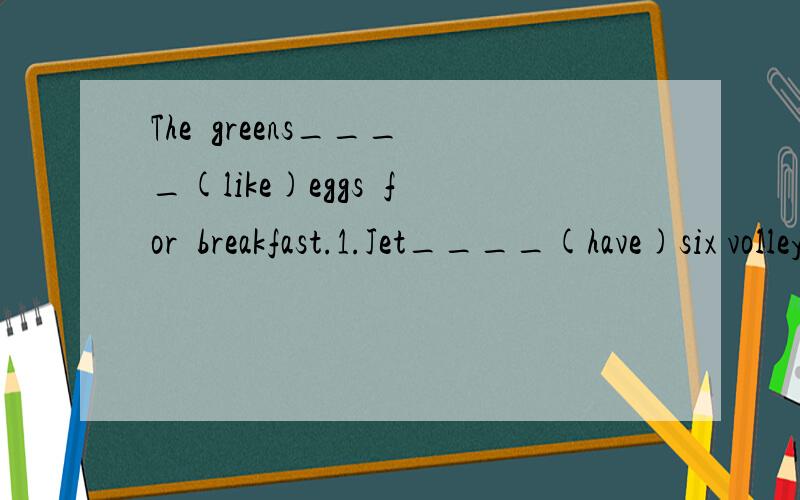 The  greens____(like)eggs  for  breakfast.1.Jet____(have)six volleyballs.                                  2.The red shors are not____(Rose).Hers are black.                3.My father often____(watch)TV on weekends.