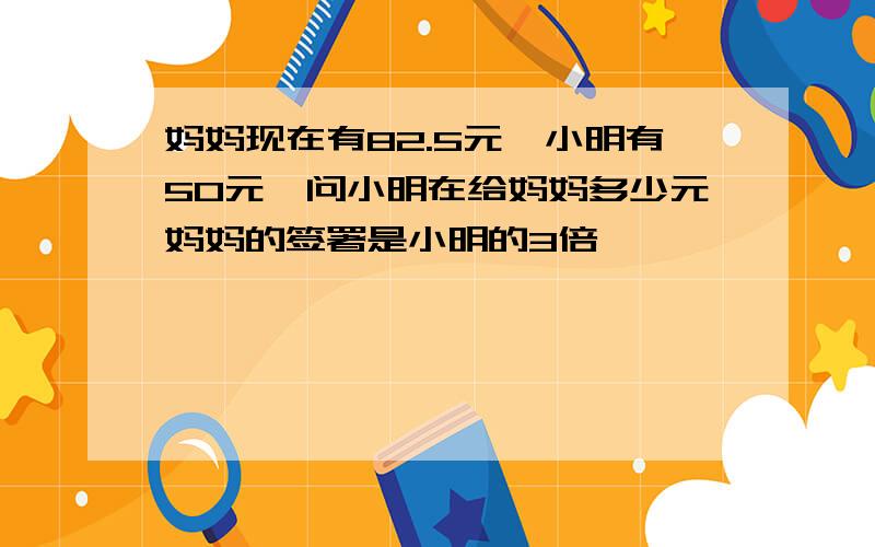 妈妈现在有82.5元,小明有50元,问小明在给妈妈多少元妈妈的签署是小明的3倍