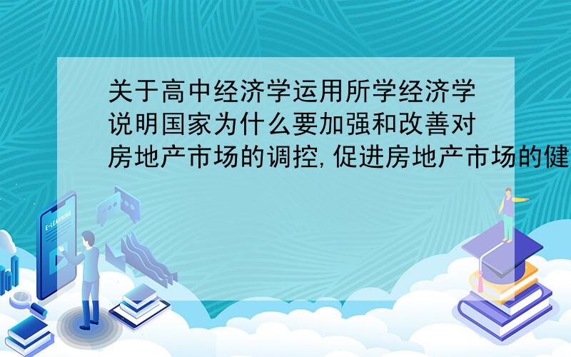 关于高中经济学运用所学经济学说明国家为什么要加强和改善对房地产市场的调控,促进房地产市场的健康发展?