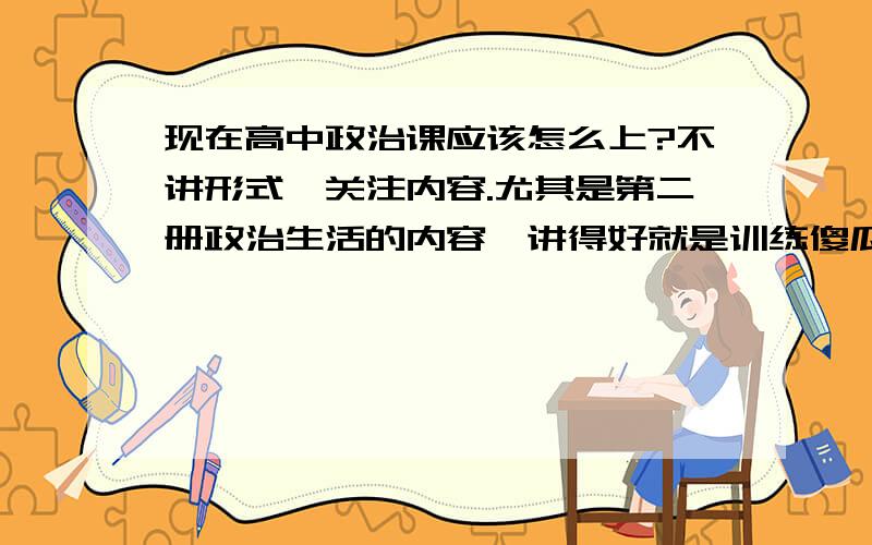 现在高中政治课应该怎么上?不讲形式、关注内容.尤其是第二册政治生活的内容,讲得好就是训练傻瓜,宣传强盗逻辑；讲不好,学生考不了高分,领导有意见,甚至自己丢掉饭碗.各位辛勤的人民