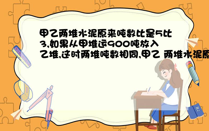 甲乙两堆水泥原来吨数比是5比3,如果从甲堆运900吨放入乙堆,这时两堆吨数相同,甲乙 两堆水泥原有多少吨