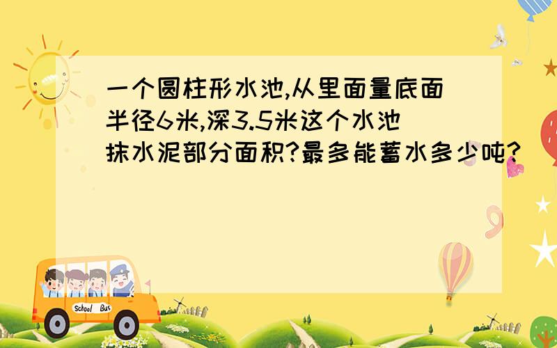 一个圆柱形水池,从里面量底面半径6米,深3.5米这个水池抹水泥部分面积?最多能蓄水多少吨?