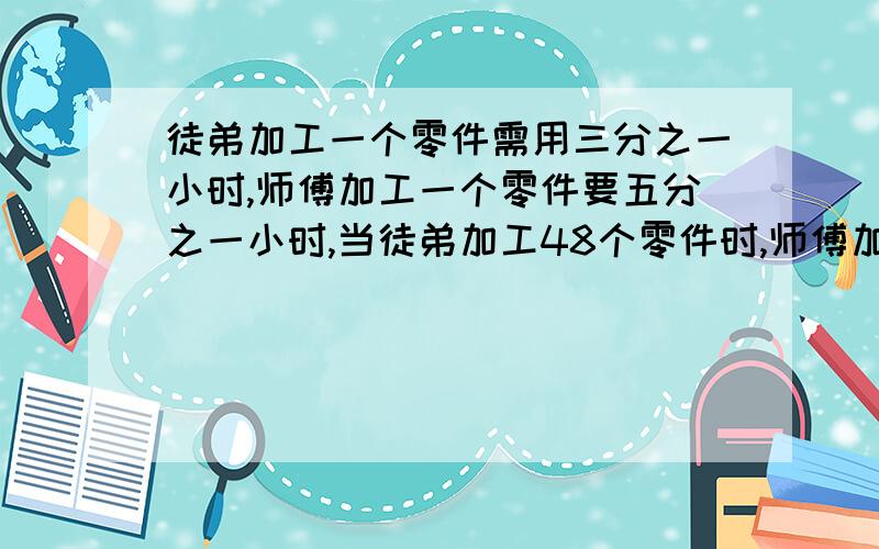 徒弟加工一个零件需用三分之一小时,师傅加工一个零件要五分之一小时,当徒弟加工48个零件时,师傅加工?