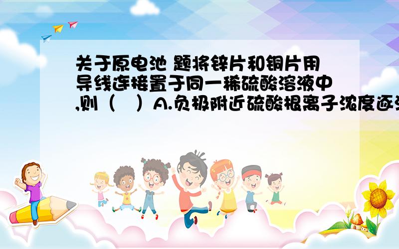 关于原电池 题将锌片和铜片用导线连接置于同一稀硫酸溶液中,则（   ）A.负极附近硫酸根离子浓度逐渐增大B.正负极附近硫酸根离子浓度基本不变答案说选择B,为什么不选A?请详细解释一下~~~