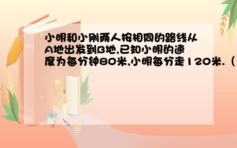 小明和小刚两人按相同的路线从A地出发到B地,已知小明的速度为每分钟80米,小明每分走120米.（1）若小明出发5分钟后,小刚才出发,结果他们连人同时到达B地.求A、B两地间的路程.（2）两地路