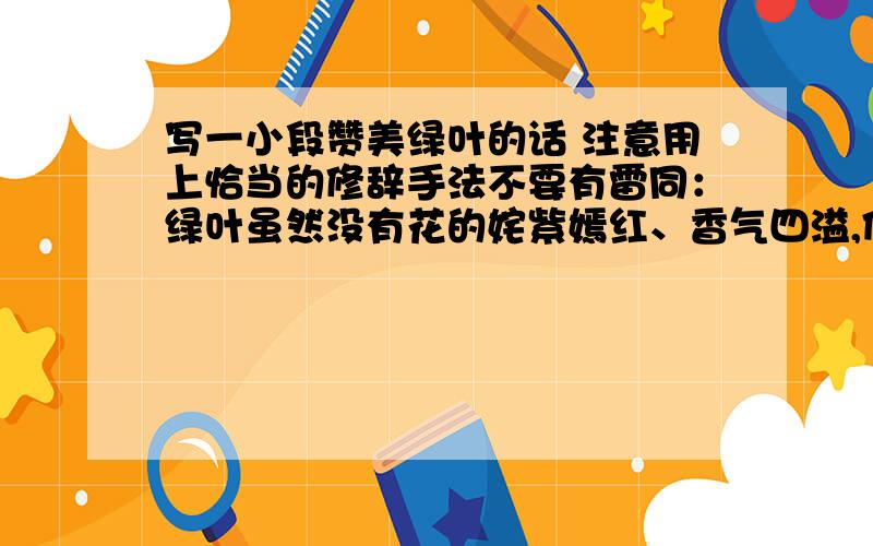 写一小段赞美绿叶的话 注意用上恰当的修辞手法不要有雷同：绿叶虽然没有花的姹紫嫣红、香气四溢,但它却有进行光合作用,为花草树木制造养料的能力.它默默奉献,甘当红花的陪衬；它擎