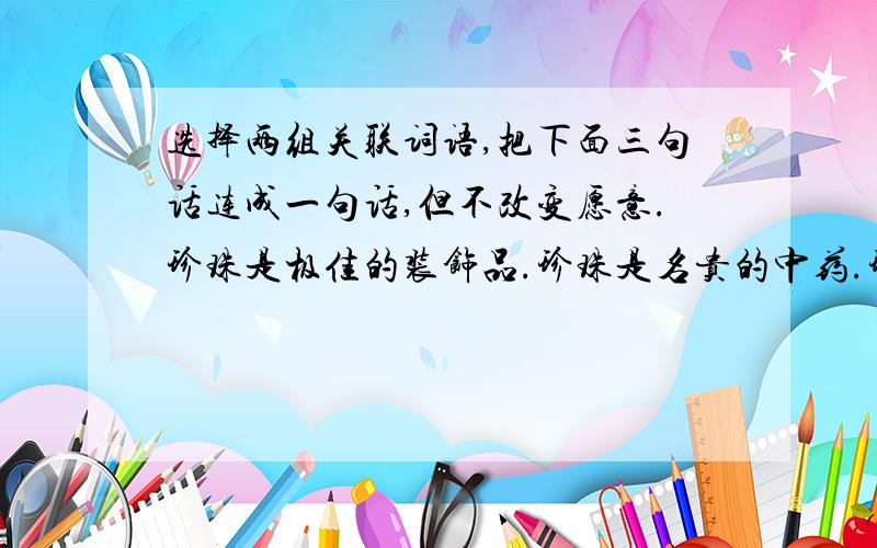 选择两组关联词语,把下面三句话连成一句话,但不改变愿意.珍珠是极佳的装饰品.珍珠是名贵的中药.珍珠十分名贵.