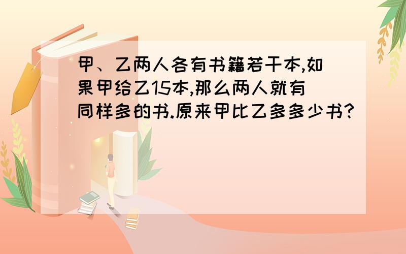 甲、乙两人各有书籍若干本,如果甲给乙15本,那么两人就有同样多的书.原来甲比乙多多少书?