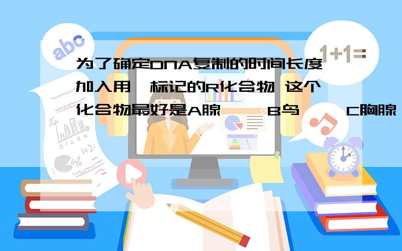 为了确定DNA复制的时间长度加入用氚标记的R化合物 这个化合物最好是A腺嘌呤 B鸟嘌呤 C胸腺嘧啶 D胞嘧啶我要知道理由