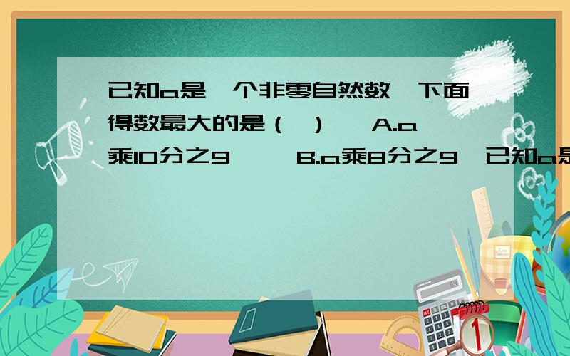 已知a是一个非零自然数,下面得数最大的是（ ） 【A.a乘10分之9】 【B.a乘8分之9】已知a是一个非零自然数,下面得数最大的是（ ）【A.a乘10分之9】【B.a乘8分之9】【C.a乘10分之7】应该选哪个,