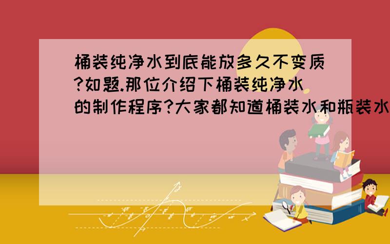 桶装纯净水到底能放多久不变质?如题.那位介绍下桶装纯净水的制作程序?大家都知道桶装水和瓶装水口感差了许多,难道仅仅是水源的问题?