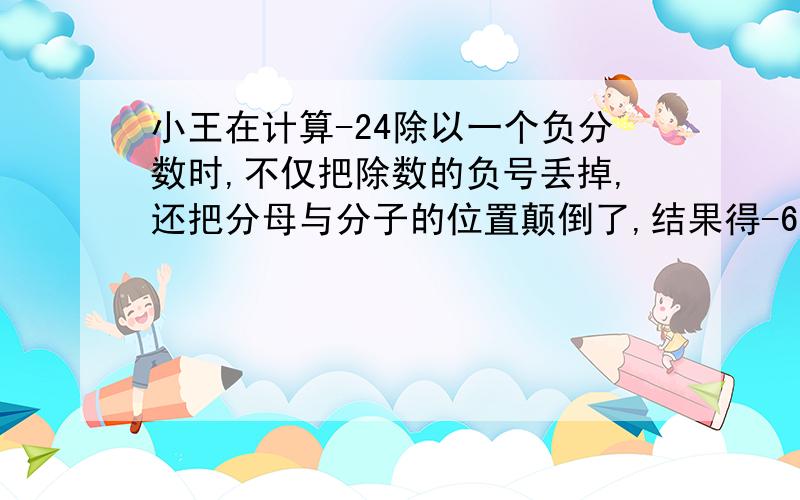 小王在计算-24除以一个负分数时,不仅把除数的负号丢掉,还把分母与分子的位置颠倒了,结果得-6,原来的除数是（）,正确的结果应该是（）.