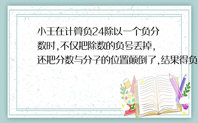 小王在计算负24除以一个负分数时,不仅把除数的负号丢掉,还把分数与分子的位置颠倒了,结果得负6原来的除数是多少,正确的结果应该是多少?