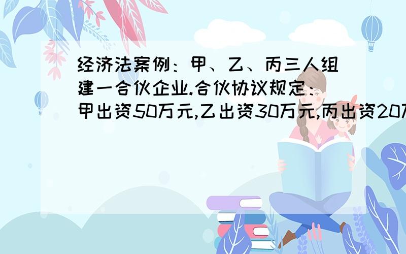 经济法案例：甲、乙、丙三人组建一合伙企业.合伙协议规定：甲出资50万元,乙出资30万元,丙出资20万元甲、乙、丙三人组建一合伙企业.合伙协议规定：甲出资50万元,乙出资30万元,丙出资20万