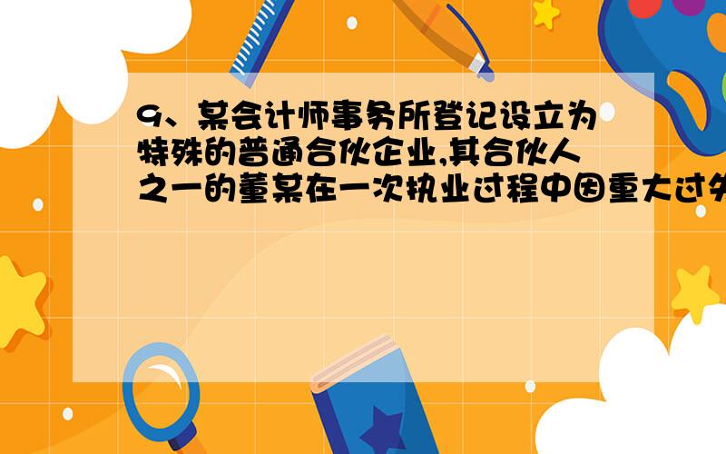 9、某会计师事务所登记设立为特殊的普通合伙企业,其合伙人之一的董某在一次执业过程中因重大过失给客户造成损失,则下列说法中正确的是?（ ）（ ）（ ）A．对由此形成的会计师事务所