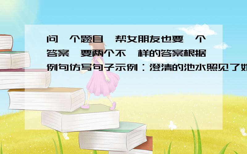 问一个题目,帮女朋友也要一个答案,要两个不一样的答案根据例句仿写句子示例：澄清的池水照见了她的面容和身影;她笑,池水里的影子也向着她笑；她假装生气,池水里的影子也想着她生气.