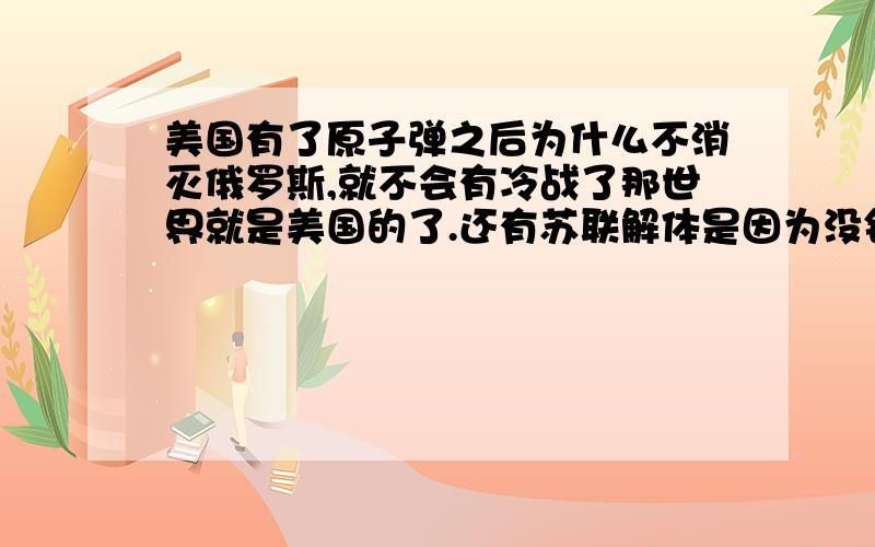 美国有了原子弹之后为什么不消灭俄罗斯,就不会有冷战了那世界就是美国的了.还有苏联解体是因为没钱造成的吗?不解体的话美国是不是还针对它,德国被美国苏联占领了,最后怎么又统一了.