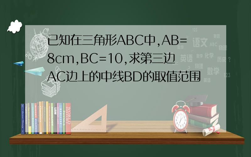 已知在三角形ABC中,AB=8cm,BC=10,求第三边AC边上的中线BD的取值范围