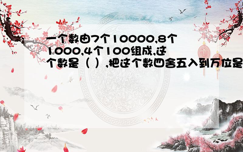 一个数由7个10000,8个1000,4个100组成,这个数是（ ）,把这个数四舍五入到万位是（）7.05千米=（)千米 （　）米把3：1.25化成最简单的正数比是（）比值是（　）把2米长的绳子平均分成5段,每段