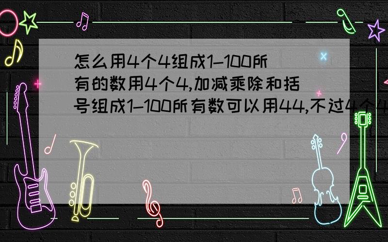 怎么用4个4组成1-100所有的数用4个4,加减乘除和括号组成1-100所有数可以用44,不过4个4必须都用上而且加减乘除每个只能用一次,加减乘除不需要都用上.我都觉得不可能那么有人能帮我列出四四