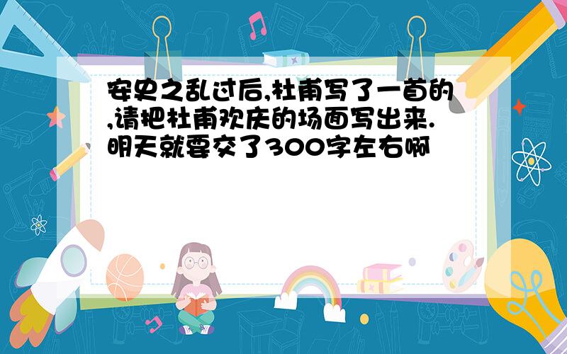 安史之乱过后,杜甫写了一首的,请把杜甫欢庆的场面写出来.明天就要交了300字左右啊