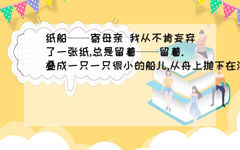 纸船——寄母亲 我从不肯妄弃了一张纸,总是留着——留着.叠成一只一只很小的船儿,从舟上抛下在海里.有的被天风吹卷到舟中的窗里,有的被海浪打湿,沾在船头上.我仍是不灰心地每天的叠