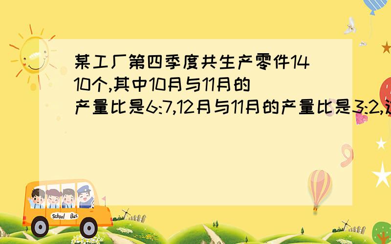 某工厂第四季度共生产零件1410个,其中10月与11月的产量比是6:7,12月与11月的产量比是3:2,这三个月的产量之比是多少?这三个月各生产零件多少个?