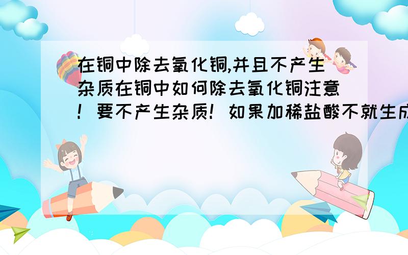 在铜中除去氧化铜,并且不产生杂质在铜中如何除去氧化铜注意！要不产生杂质！如果加稀盐酸不就生成氯化铜了吗？