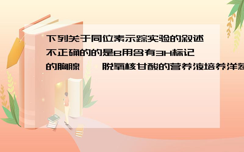 下列关于同位素示踪实验的叙述不正确的的是B用含有3H标记的胸腺嘧啶脱氧核甘酸的营养液培养洋葱根尖,在核糖体处检测不到放射性C要得到含32P的噬菌体,必须先用含32P的培养基培养细菌D小