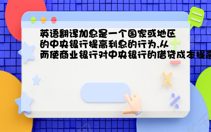 英语翻译加息是一个国家或地区的中央银行提高利息的行为,从而使商业银行对中央银行的借贷成本提高,进而迫使市场的利息也增加.加息的目的包括减少货币供应、压抑消费、压抑通货膨胀