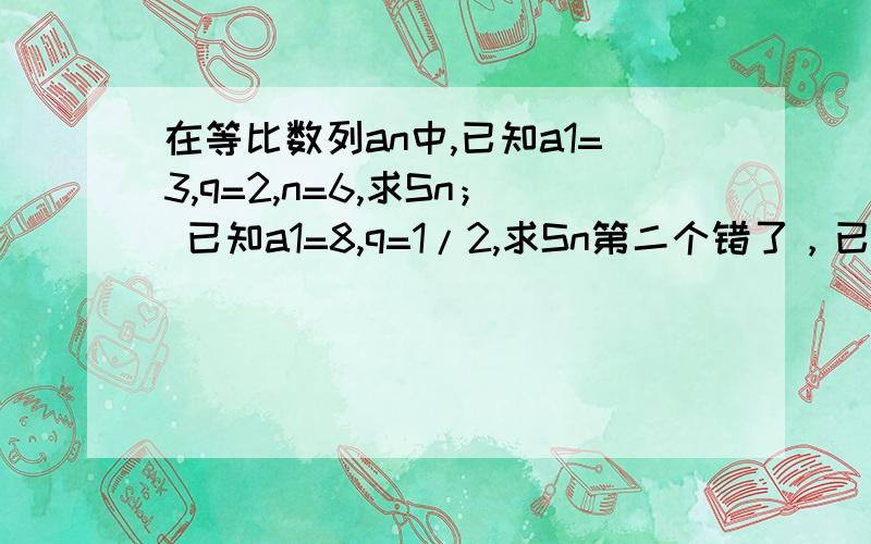 在等比数列an中,已知a1=3,q=2,n=6,求Sn； 已知a1=8,q=1/2,求Sn第二个错了，已知a1=8,q=1/2,an=1/2,求Sn