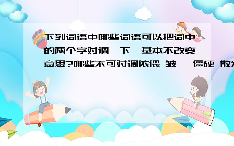 下列词语中哪些词语可以把词中的两个字对调一下,基本不改变意思?哪些不可对调依偎 皱褶 僵硬 散发 屠宰 刷洗 羞怯