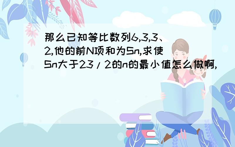 那么已知等比数列6,3,3、2,他的前N项和为Sn,求使Sn大于23/2的n的最小值怎么做啊,