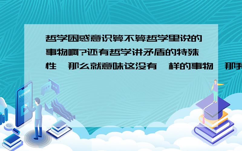 哲学困惑意识算不算哲学里说的事物啊?还有哲学讲矛盾的特殊性,那么就意味这没有一样的事物,那我们生活中说的一样是怎么回事?