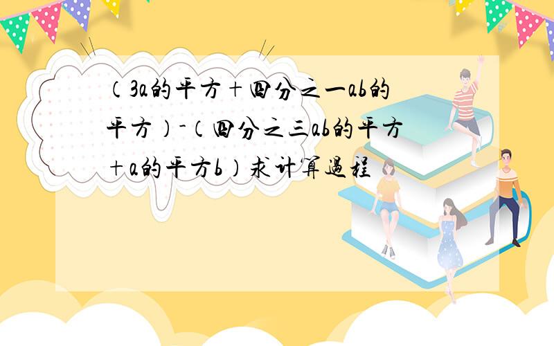 （3a的平方+四分之一ab的平方）-（四分之三ab的平方+a的平方b）求计算过程