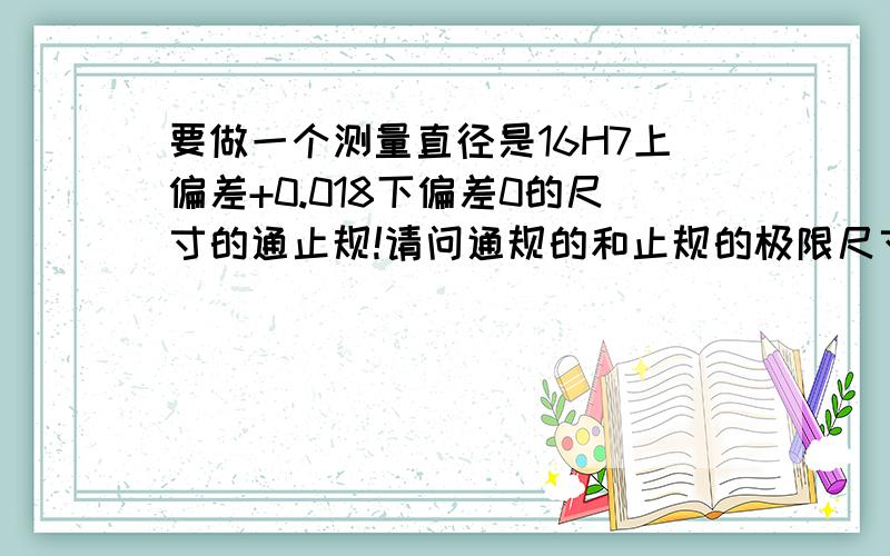 要做一个测量直径是16H7上偏差+0.018下偏差0的尺寸的通止规!请问通规的和止规的极限尺寸分别为多少?请问通规的和止规的极限尺寸分别为多少?如果可以的话告诉我算法!