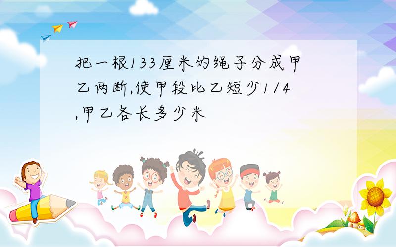 把一根133厘米的绳子分成甲乙两断,使甲段比乙短少1/4,甲乙各长多少米