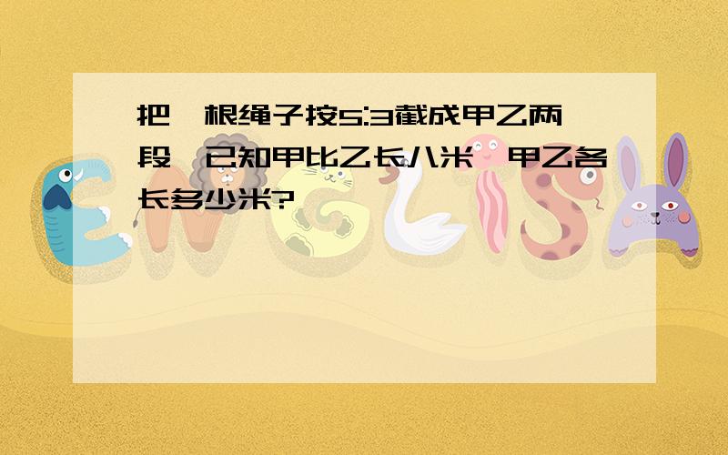 把一根绳子按5:3截成甲乙两段,已知甲比乙长八米,甲乙各长多少米?