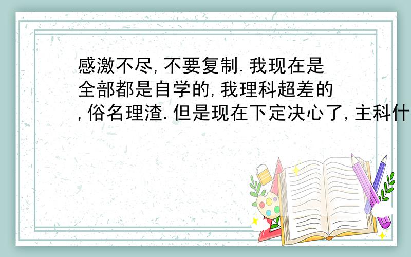 感激不尽,不要复制.我现在是全部都是自学的,我理科超差的,俗名理渣.但是现在下定决心了,主科什么的不是事,物理生物也被我补上来了,我觉得还剩7个月补上不是事.我的命运就在你们手里了