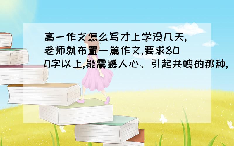 高一作文怎么写才上学没几天,老师就布置一篇作文,要求800字以上,能震撼人心、引起共鸣的那种,