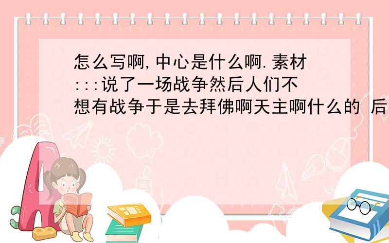 怎么写啊,中心是什么啊.素材:::说了一场战争然后人们不想有战争于是去拜佛啊天主啊什么的 后来记者笑他们你们这样做有什么用 又不会改变战争 他们说我们是不想让战争改变我们.