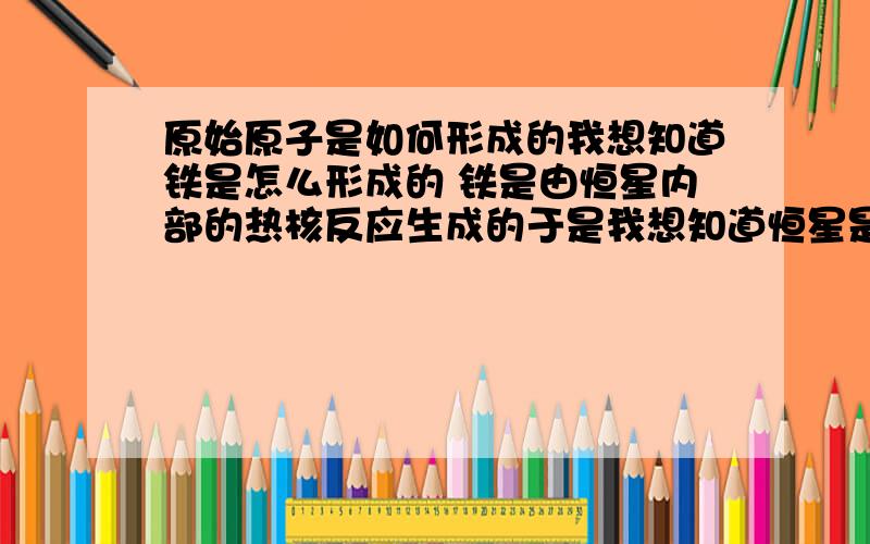 原始原子是如何形成的我想知道铁是怎么形成的 铁是由恒星内部的热核反应生成的于是我想知道恒星是怎么形成的 恒星的诞生地是星云于是我想知道星云是怎么形成的 星云是因为星际物质