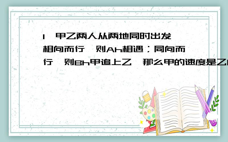 1、甲乙两人从两地同时出发,相向而行,则Ah相遇；同向而行,则Bh甲追上乙,那么甲的速度是乙的速度的几倍?